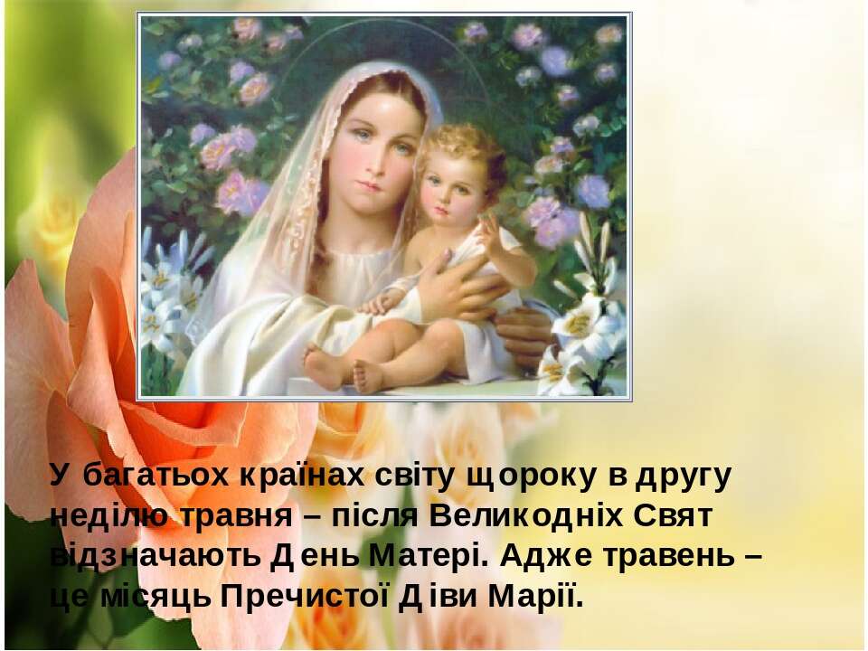 Травень - місяць Матері Божої Травень у Церкві є місяцем, присвяченим ушануванню Матері Божої. В цей час традиційні «маївки» — молебні, відправляються по храмах, при гротах, капличках і придорожніх статуях Богородиці.Люба матусю! Хочеться тобі сказати ті слова, які так важко вимовити вголос, слова, що застрягають комом у горлі. Мамусенька, кохана, найніжніша, я хочу подякувати тобі за усі недоспані ночі, за хвилювання про моє здоров